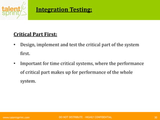 DO NOT DISTRIBUTE – HIGHLY CONFIDENTIAL
Integration Testing:
Critical Part First:
• Design, implement and test the critical part of the system
first.
• Important for time critical systems, where the performance
of critical part makes up for performance of the whole
system.
30www.talentsprint.com
 