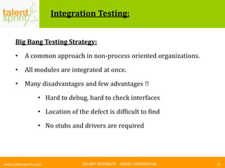DO NOT DISTRIBUTE – HIGHLY CONFIDENTIAL
Integration Testing:
Big Bang Testing Strategy:
• A common approach in non-process oriented organizations.
• All modules are integrated at once.
• Many disadvantages and few advantages !!
• Hard to debug, hard to check interfaces
• Location of the defect is difficult to find
• No stubs and drivers are required
31www.talentsprint.com
 