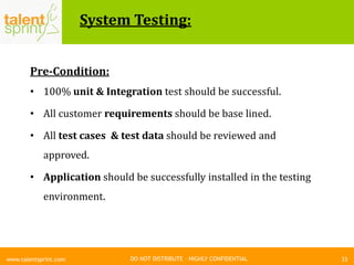 DO NOT DISTRIBUTE – HIGHLY CONFIDENTIAL
System Testing:
Pre-Condition:
• 100% unit & Integration test should be successful.
• All customer requirements should be base lined.
• All test cases & test data should be reviewed and
approved.
• Application should be successfully installed in the testing
environment.
33www.talentsprint.com
 