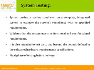 DO NOT DISTRIBUTE – HIGHLY CONFIDENTIAL
System Testing:
34www.talentsprint.com
• System testing is testing conducted on a complete, integrated
system to evaluate the system's compliance with its specified
requirements.
• Validates that the system meets its functional and non-functional
requirements.
• It is also intended to test up to and beyond the bounds defined in
the software/hardware requirements specifications.
• Final phase of testing before delivery.
 