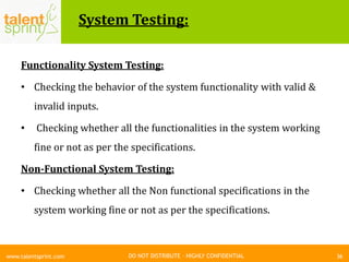 DO NOT DISTRIBUTE – HIGHLY CONFIDENTIAL
System Testing:
36www.talentsprint.com
Functionality System Testing:
• Checking the behavior of the system functionality with valid &
invalid inputs.
• Checking whether all the functionalities in the system working
fine or not as per the specifications.
Non-Functional System Testing:
• Checking whether all the Non functional specifications in the
system working fine or not as per the specifications.
 