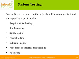 DO NOT DISTRIBUTE – HIGHLY CONFIDENTIAL
System Testing:
37www.talentsprint.com
Special Test are grouped on the basis of applications under test and
the type of tests performed –
• Requirements Testing
• Smoke testing
• Sanity testing
• Formal testing
• In formal testing
• Risk based or Priority based testing
• Re-Testing
 