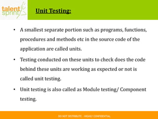 DO NOT DISTRIBUTE – HIGHLY CONFIDENTIAL
Unit Testing:
• A smallest separate portion such as programs, functions,
procedures and methods etc in the source code of the
application are called units.
• Testing conducted on these units to check does the code
behind these units are working as expected or not is
called unit testing.
• Unit testing is also called as Module testing/ Component
testing.
 