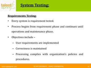 DO NOT DISTRIBUTE – HIGHLY CONFIDENTIAL
System Testing:
41www.talentsprint.com
Requirements Testing:
• Every system is requirement tested.
• Process begins from requirement phase and continues until
operations and maintenance phase.
• Objectives include –
– User requirements are implemented
– Correctness is maintained
– Processing complies with organization’s policies and
procedures.
 