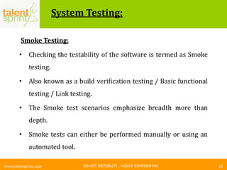 DO NOT DISTRIBUTE – HIGHLY CONFIDENTIAL
System Testing:
43www.talentsprint.com
Smoke Testing:
• Checking the testability of the software is termed as Smoke
testing.
• Also known as a build verification testing / Basic functional
testing / Link testing.
• The Smoke test scenarios emphasize breadth more than
depth.
• Smoke tests can either be performed manually or using an
automated tool.
 