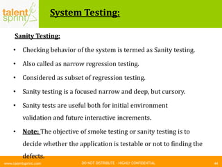 DO NOT DISTRIBUTE – HIGHLY CONFIDENTIAL
System Testing:
44www.talentsprint.com
Sanity Testing:
• Checking behavior of the system is termed as Sanity testing.
• Also called as narrow regression testing.
• Considered as subset of regression testing.
• Sanity testing is a focused narrow and deep, but cursory.
• Sanity tests are useful both for initial environment
validation and future interactive increments.
• Note: The objective of smoke testing or sanity testing is to
decide whether the application is testable or not to finding the
defects.
 