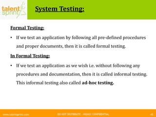 DO NOT DISTRIBUTE – HIGHLY CONFIDENTIAL
System Testing:
45www.talentsprint.com
Formal Testing:
• If we test an application by following all pre-defined procedures
and proper documents, then it is called formal testing.
In Formal Testing:
• If we test an application as we wish i.e. without following any
procedures and documentation, then it is called informal testing.
This informal testing also called ad-hoc testing.
 