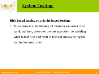 DO NOT DISTRIBUTE – HIGHLY CONFIDENTIAL
System Testing:
46www.talentsprint.com
Risk based testing or priority based testing:
• It is a process of identifying all business scenarios to be
validated then, pre-other the test execution. i.e. deciding
what to test next and what to test last and executing the
test in the same order.
 