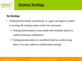 DO NOT DISTRIBUTE – HIGHLY CONFIDENTIAL
System Testing:
47www.talentsprint.com
Re-Testing:
• Testing functionality repetitively, i.e. again and again is called
re-testing. Re-testing comes in the two scenarios.
 Testing functionality in any build with multiple inputs to
confirm business validations.
 Testing functionality in a modified build to confirm bug
fixers. It is also called as confirmation testing.
 