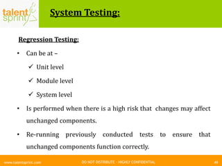 DO NOT DISTRIBUTE – HIGHLY CONFIDENTIAL
System Testing:
49www.talentsprint.com
Regression Testing:
• Can be at –
 Unit level
 Module level
 System level
• Is performed when there is a high risk that changes may affect
unchanged components.
• Re-running previously conducted tests to ensure that
unchanged components function correctly.
 