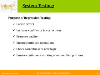 DO NOT DISTRIBUTE – HIGHLY CONFIDENTIAL
System Testing:
50www.talentsprint.com
Purpose of Regression Testing:
 Locate errors
 Increase confidence in correctness
 Preserve quality
 Ensure continued operations
 Check correctness of new logic
 Ensure continuous working of unmodified portions
 