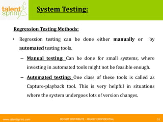 DO NOT DISTRIBUTE – HIGHLY CONFIDENTIAL
System Testing:
51www.talentsprint.com
Regression Testing Methods:
• Regression testing can be done either manually or by
automated testing tools.
– Manual testing: Can be done for small systems, where
investing in automated tools might not be feasible enough.
– Automated testing: One class of these tools is called as
Capture-playback tool. This is very helpful in situations
where the system undergoes lots of version changes.
 