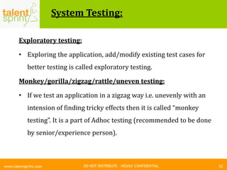 DO NOT DISTRIBUTE – HIGHLY CONFIDENTIAL
System Testing:
52www.talentsprint.com
Exploratory testing:
• Exploring the application, add/modify existing test cases for
better testing is called exploratory testing.
Monkey/gorilla/zigzag/rattle/uneven testing:
• If we test an application in a zigzag way i.e. unevenly with an
intension of finding tricky effects then it is called “monkey
testing”. It is a part of Adhoc testing (recommended to be done
by senior/experience person).
 