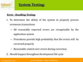 DO NOT DISTRIBUTE – HIGHLY CONFIDENTIAL
System Testing:
53www.talentsprint.com
Error - Handling Testing:
1. To determine the ability of the system to properly process
erroneous transactions
– All reasonably expected errors are recognizable by the
application system
– Procedures provide high probability that the errors will be
corrected properly
– Reasonable control over errors during correction
2. Should happen throughout development life cycle
 