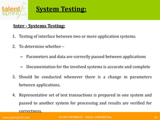 DO NOT DISTRIBUTE – HIGHLY CONFIDENTIAL
System Testing:
54www.talentsprint.com
Inter - Systems Testing:
1. Testing of interface between two or more application systems.
2. To determine whether –
– Parameters and data are correctly passed between applications
– Documentation for the involved systems is accurate and complete
3. Should be conducted whenever there is a change in parameters
between applications.
4. Representative set of test transactions is prepared in one system and
passed to another system for processing and results are verified for
correctness.
 