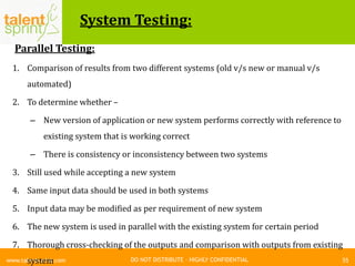 DO NOT DISTRIBUTE – HIGHLY CONFIDENTIAL
System Testing:
55www.talentsprint.com
Parallel Testing:
1. Comparison of results from two different systems (old v/s new or manual v/s
automated)
2. To determine whether –
– New version of application or new system performs correctly with reference to
existing system that is working correct
– There is consistency or inconsistency between two systems
3. Still used while accepting a new system
4. Same input data should be used in both systems
5. Input data may be modified as per requirement of new system
6. The new system is used in parallel with the existing system for certain period
7. Thorough cross-checking of the outputs and comparison with outputs from existing
system
 