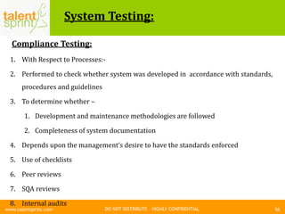 DO NOT DISTRIBUTE – HIGHLY CONFIDENTIAL
System Testing:
56www.talentsprint.com
Compliance Testing:
1. With Respect to Processes:-
2. Performed to check whether system was developed in accordance with standards,
procedures and guidelines
3. To determine whether –
1. Development and maintenance methodologies are followed
2. Completeness of system documentation
4. Depends upon the management’s desire to have the standards enforced
5. Use of checklists
6. Peer reviews
7. SQA reviews
8. Internal audits
 