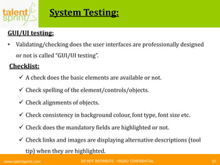 DO NOT DISTRIBUTE – HIGHLY CONFIDENTIAL
System Testing:
57www.talentsprint.com
GUI/UI testing:
• Validating/checking does the user interfaces are professionally designed
or not is called “GUI/UI testing”.
Checklist:
 A check does the basic elements are available or not.
 Check spelling of the element/controls/objects.
 Check alignments of objects.
 Check consistency in background colour, font type, font size etc.
 Check does the mandatory fields are highlighted or not.
 Check links and images are displaying alternative descriptions (tool
tip) when they are highlighted.
 