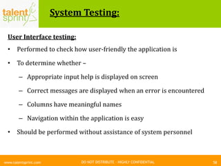 DO NOT DISTRIBUTE – HIGHLY CONFIDENTIAL
System Testing:
58www.talentsprint.com
User Interface testing:
• Performed to check how user-friendly the application is
• To determine whether –
– Appropriate input help is displayed on screen
– Correct messages are displayed when an error is encountered
– Columns have meaningful names
– Navigation within the application is easy
• Should be performed without assistance of system personnel
 