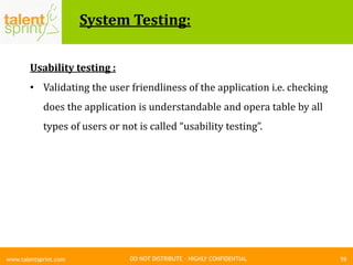 DO NOT DISTRIBUTE – HIGHLY CONFIDENTIAL
System Testing:
59www.talentsprint.com
Usability testing :
• Validating the user friendliness of the application i.e. checking
does the application is understandable and opera table by all
types of users or not is called “usability testing”.
 