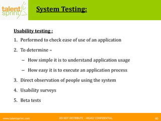 DO NOT DISTRIBUTE – HIGHLY CONFIDENTIAL
System Testing:
60www.talentsprint.com
Usability testing :
1. Performed to check ease of use of an application
2. To determine –
– How simple it is to understand application usage
– How easy it is to execute an application process
3. Direct observation of people using the system
4. Usability surveys
5. Beta tests
 
