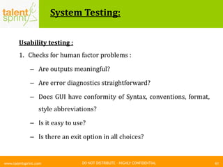 DO NOT DISTRIBUTE – HIGHLY CONFIDENTIAL
System Testing:
61www.talentsprint.com
Usability testing :
1. Checks for human factor problems :
– Are outputs meaningful?
– Are error diagnostics straightforward?
– Does GUI have conformity of Syntax, conventions, format,
style abbreviations?
– Is it easy to use?
– Is there an exit option in all choices?
 