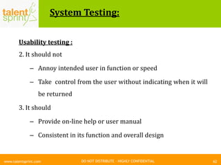 DO NOT DISTRIBUTE – HIGHLY CONFIDENTIAL
System Testing:
62www.talentsprint.com
Usability testing :
2. It should not
– Annoy intended user in function or speed
– Take control from the user without indicating when it will
be returned
3. It should
– Provide on-line help or user manual
– Consistent in its function and overall design
 