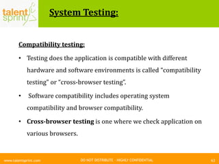 DO NOT DISTRIBUTE – HIGHLY CONFIDENTIAL
System Testing:
63www.talentsprint.com
Compatibility testing:
• Testing does the application is compatible with different
hardware and software environments is called “compatibility
testing” or “cross-browser testing”.
• Software compatibility includes operating system
compatibility and browser compatibility.
• Cross-browser testing is one where we check application on
various browsers.
 
