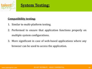 DO NOT DISTRIBUTE – HIGHLY CONFIDENTIAL
System Testing:
64www.talentsprint.com
Compatibility testing:
1. Similar to multi-platform testing.
2. Performed to ensure that application functions properly on
multiple system configurations.
3. More significant in case of web-based applications where any
browser can be used to access the application.
 