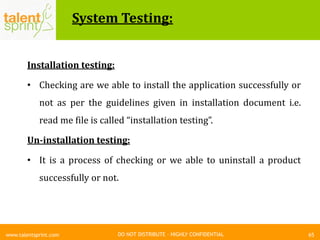 DO NOT DISTRIBUTE – HIGHLY CONFIDENTIAL
System Testing:
65www.talentsprint.com
Installation testing:
• Checking are we able to install the application successfully or
not as per the guidelines given in installation document i.e.
read me file is called “installation testing”.
Un-installation testing:
• It is a process of checking or we able to uninstall a product
successfully or not.
 
