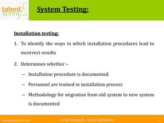 DO NOT DISTRIBUTE – HIGHLY CONFIDENTIAL
System Testing:
66www.talentsprint.com
Installation testing:
1. To identify the ways in which installation procedures lead to
incorrect results
2. Determines whether –
– Installation procedure is documented
– Personnel are trained in installation process
– Methodology for migration from old system to new system
is documented
 