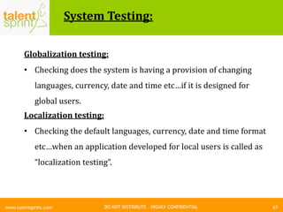 DO NOT DISTRIBUTE – HIGHLY CONFIDENTIAL
System Testing:
67www.talentsprint.com
Globalization testing:
• Checking does the system is having a provision of changing
languages, currency, date and time etc…if it is designed for
global users.
Localization testing:
• Checking the default languages, currency, date and time format
etc…when an application developed for local users is called as
“localization testing”.
 