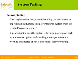 DO NOT DISTRIBUTE – HIGHLY CONFIDENTIAL
System Testing:
68www.talentsprint.com
Recovery testing:
• Checking how does the system is handling the unexpected or
unpredictable situations like power failures, system crash etc
is called “recovery testing”
• It also validating does the system is having a provision of back-
up and restore options and checking these operations are
working as expected or not is also called “recovery testing”.
 