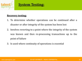 DO NOT DISTRIBUTE – HIGHLY CONFIDENTIAL
System Testing:
69www.talentsprint.com
Recovery testing:
1. To determine whether operations can be continued after a
disaster or after integrity of the system has been lost
2. Involves reverting to a point where the integrity of the system
was known and then re-processing transactions up to the
point of failure
3. Is used where continuity of operations is essential
 