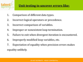 DO NOT DISTRIBUTE – HIGHLY CONFIDENTIAL
Unit testing to uncover errors like:
1. Comparison of different data types.
2. Incorrect logical operators or precedence.
3. Incorrect comparison of variables.
4. Improper or nonexistent loop termination.
5. Failure to exit when divergent iteration is encountered.
6. Improperly modified loop variables, etc.
7. Expectation of equality when precision errors makes
equality unlikely.
 