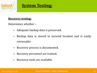 DO NOT DISTRIBUTE – HIGHLY CONFIDENTIAL
System Testing:
70www.talentsprint.com
Recovery testing:
Determines whether –
– Adequate backup data is preserved.
– Backup data is stored in secured location and is easily
retrievable.
– Recovery process is documented.
– Recovery personnel are trained.
– Recovery tools are available.
 