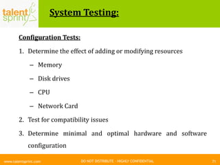 DO NOT DISTRIBUTE – HIGHLY CONFIDENTIAL
System Testing:
71www.talentsprint.com
Configuration Tests:
1. Determine the effect of adding or modifying resources
– Memory
– Disk drives
– CPU
– Network Card
2. Test for compatibility issues
3. Determine minimal and optimal hardware and software
configuration
 