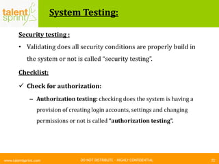 DO NOT DISTRIBUTE – HIGHLY CONFIDENTIAL
System Testing:
72www.talentsprint.com
Security testing :
• Validating does all security conditions are properly build in
the system or not is called “security testing”.
Checklist:
 Check for authorization:
– Authorization testing: checking does the system is having a
provision of creating login accounts, settings and changing
permissions or not is called “authorization testing”.
 