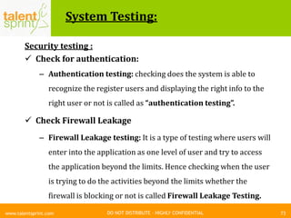 DO NOT DISTRIBUTE – HIGHLY CONFIDENTIAL
System Testing:
73www.talentsprint.com
Security testing :
 Check for authentication:
– Authentication testing: checking does the system is able to
recognize the register users and displaying the right info to the
right user or not is called as “authentication testing”.
 Check Firewall Leakage
– Firewall Leakage testing: It is a type of testing where users will
enter into the application as one level of user and try to access
the application beyond the limits. Hence checking when the user
is trying to do the activities beyond the limits whether the
firewall is blocking or not is called Firewall Leakage Testing.
 