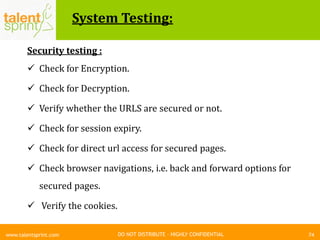 DO NOT DISTRIBUTE – HIGHLY CONFIDENTIAL
System Testing:
74www.talentsprint.com
Security testing :
 Check for Encryption.
 Check for Decryption.
 Verify whether the URLS are secured or not.
 Check for session expiry.
 Check for direct url access for secured pages.
 Check browser navigations, i.e. back and forward options for
secured pages.
 Verify the cookies.
 