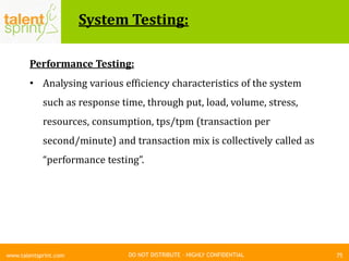 DO NOT DISTRIBUTE – HIGHLY CONFIDENTIAL
System Testing:
75www.talentsprint.com
Performance Testing:
• Analysing various efficiency characteristics of the system
such as response time, through put, load, volume, stress,
resources, consumption, tps/tpm (transaction per
second/minute) and transaction mix is collectively called as
“performance testing”.
 