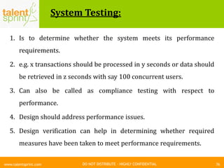DO NOT DISTRIBUTE – HIGHLY CONFIDENTIAL
System Testing:
76www.talentsprint.com
1. Is to determine whether the system meets its performance
requirements.
2. e.g. x transactions should be processed in y seconds or data should
be retrieved in z seconds with say 100 concurrent users.
3. Can also be called as compliance testing with respect to
performance.
4. Design should address performance issues.
5. Design verification can help in determining whether required
measures have been taken to meet performance requirements.
 