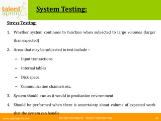 DO NOT DISTRIBUTE – HIGHLY CONFIDENTIAL
System Testing:
79www.talentsprint.com
Stress Testing:
1. Whether system continues to function when subjected to large volumes (larger
than expected)
2. Areas that may be subjected to test include –
– Input transactions
– Internal tables
– Disk space
– Communication channels etc.
3. System should run as it would in production environment
4. Should be performed when there is uncertainty about volume of expected work
that the system can handle
 