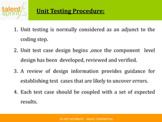 DO NOT DISTRIBUTE – HIGHLY CONFIDENTIAL
Unit Testing Procedure:
1. Unit testing is normally considered as an adjunct to the
coding step.
2. Unit test case design begins ,once the component level
design has been developed, reviewed and verified.
3. A review of design information provides guidance for
establishing test cases that are likely to uncover errors.
4. Each test case should be coupled with a set of expected
results.
 