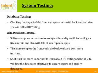 DO NOT DISTRIBUTE – HIGHLY CONFIDENTIAL
System Testing:
80www.talentsprint.com
Database Testing:
• Checking the impact of the front end operations with back end and vice
versa is called DB Testing.
Why Database Testing?
• Software applications are more complex these days with technologies
like android and also with lots of smart phone apps.
• The more complex the front ends, the back ends are even more
intricate.
• So, it is all the more important to learn about DB testing and be able to
validate the databases effectively to ensure secure and quality
databases.
 
