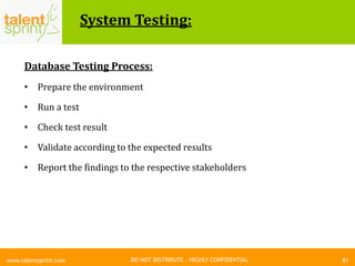 DO NOT DISTRIBUTE – HIGHLY CONFIDENTIAL
System Testing:
81www.talentsprint.com
Database Testing Process:
• Prepare the environment
• Run a test
• Check test result
• Validate according to the expected results
• Report the findings to the respective stakeholders
 