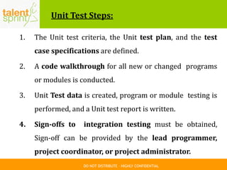 DO NOT DISTRIBUTE – HIGHLY CONFIDENTIAL
Unit Test Steps:
1. The Unit test criteria, the Unit test plan, and the test
case specifications are defined.
2. A code walkthrough for all new or changed programs
or modules is conducted.
3. Unit Test data is created, program or module testing is
performed, and a Unit test report is written.
4. Sign-offs to integration testing must be obtained,
Sign-off can be provided by the lead programmer,
project coordinator, or project administrator.
 