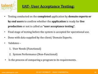 DO NOT DISTRIBUTE – HIGHLY CONFIDENTIAL
UAT- User Acceptance Testing:
• Testing conducted on the completed application by domain experts or
by end users to confirm whether the application is ready for live
production or not is called as “user acceptance testing”.
• Final stage of testing before the system is accepted for operational use.
• Done with data supplied by the client/ Domain Experts.
• Validates –
1. User Needs (Functional)
2. System Performance (Non-Functional)
• Is the process of comparing a program to its requirements.
90www.talentsprint.com
 