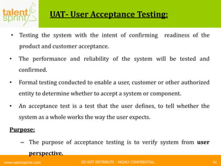 DO NOT DISTRIBUTE – HIGHLY CONFIDENTIAL
UAT- User Acceptance Testing:
• Testing the system with the intent of confirming readiness of the
product and customer acceptance.
• The performance and reliability of the system will be tested and
confirmed.
• Formal testing conducted to enable a user, customer or other authorized
entity to determine whether to accept a system or component.
• An acceptance test is a test that the user defines, to tell whether the
system as a whole works the way the user expects.
Purpose:
– The purpose of acceptance testing is to verify system from user
perspective.
91www.talentsprint.com
 