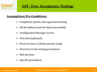 DO NOT DISTRIBUTE – HIGHLY CONFIDENTIAL
UAT- User Acceptance Testing:
Assumptions/Pre-Conditions:
• Completed system and regression testing
• All the defects must be fixed successfully
• Configuration Manager access
• Test data (optional)
• Final versions of all documents ready
• Overview to the testing procedures
• Exit decision
• Specific procedures
92www.talentsprint.com
 